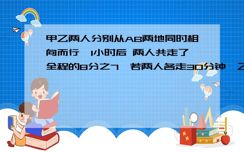 甲乙两人分别从AB两地同时相向而行,1小时后 两人共走了全程的8分之7,若两人各走30分钟,乙停下,甲再前行10分钟,则2人共行了全程的2 分之1,甲乙两人单独走全程各需要多少小时?