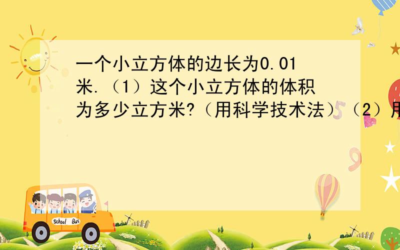 一个小立方体的边长为0.01米.（1）这个小立方体的体积为多少立方米?（用科学技术法）（2）用多少个这种小立方体才能搭成1立方米的大立方体?