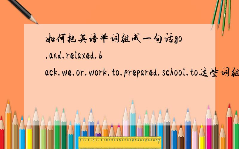 如何把英语单词组成一句话go,and,relaxed,back,we,or,work,to,prepared,school,to这些词组成一句话.不能加词,不能少词.哪位高手帮我下.初次提问,请多关照!呵呵