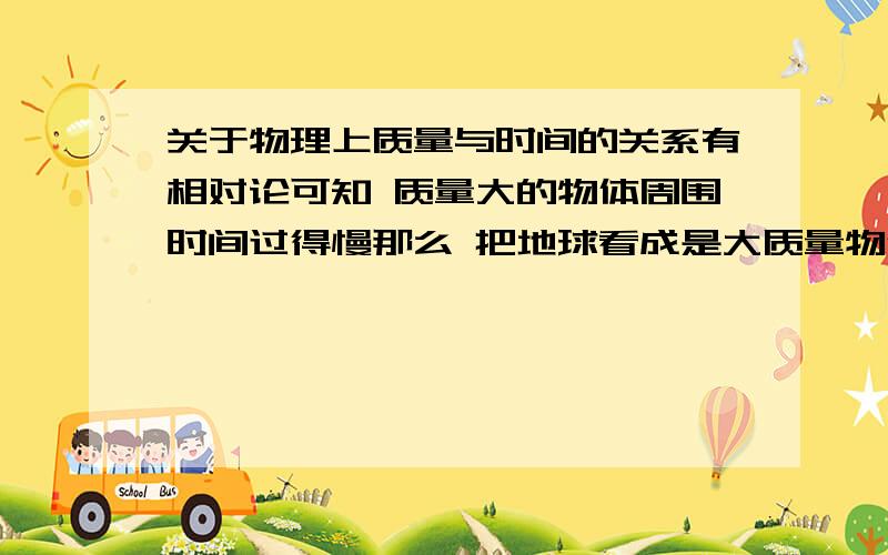 关于物理上质量与时间的关系有相对论可知 质量大的物体周围时间过得慢那么 把地球看成是大质量物体 人离地球近 卫星离地球远 所以地球上的时间应该比卫星上的慢可实际情况为何是卫