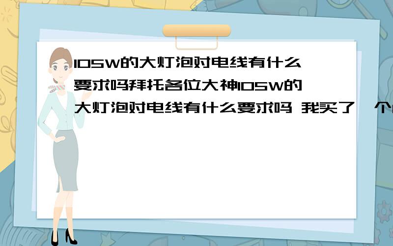 105W的大灯泡对电线有什么要求吗拜托各位大神105W的大灯泡对电线有什么要求吗 我买了一个105W的大灯泡,很大个头,很吓人啊,我把他插在我的小插坐上面,线是铜线~`我不感插,怕带不起,出现意