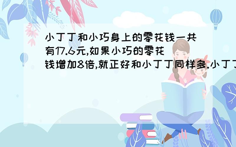 小丁丁和小巧身上的零花钱一共有17.6元,如果小巧的零花钱增加8倍,就正好和小丁丁同样多.小丁丁,小巧各