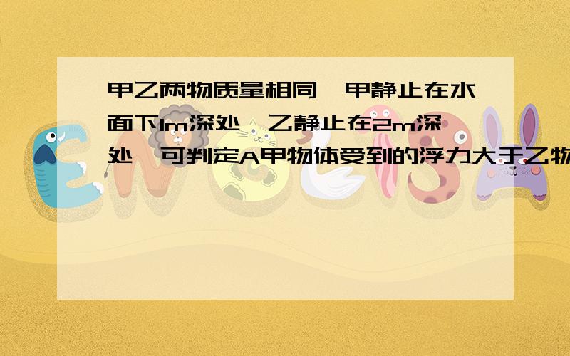 甲乙两物质量相同,甲静止在水面下1m深处,乙静止在2m深处,可判定A甲物体受到的浮力大于乙物体收到的浮力B甲物体受到的浮力等于乙物体收到的浮力C甲物体受到的浮力小于乙物体收到的浮力