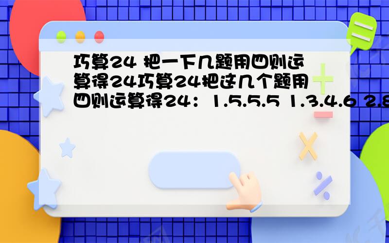 巧算24 把一下几题用四则运算得24巧算24把这几个题用四则运算得24：1.5.5.5 1.3.4.6 2.8.9.13 3.4.6.13 1.8.12.12 2.3.5.12 3.4.8.13 2.7.12.13 哥哥姐姐帮下哈~