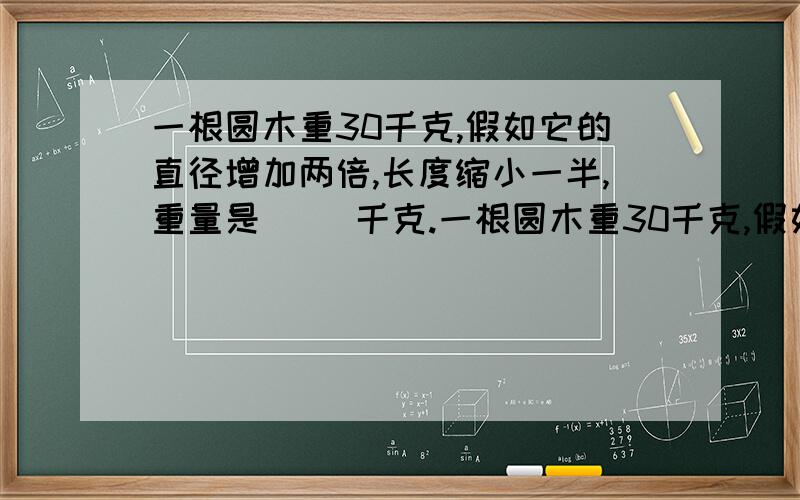 一根圆木重30千克,假如它的直径增加两倍,长度缩小一半,重量是( )千克.一根圆木重30千克,假如它的直径增加两倍,长度缩小一半,重量是（ ）千克.