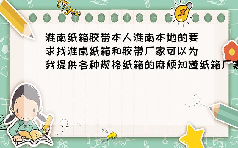 淮南纸箱胶带本人淮南本地的要求找淮南纸箱和胶带厂家可以为我提供各种规格纸箱的麻烦知道纸箱厂家告诉我厂家电话联系地址