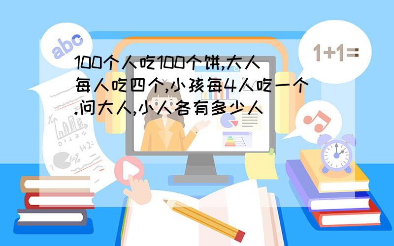 100个人吃100个饼,大人每人吃四个,小孩每4人吃一个.问大人,小人各有多少人