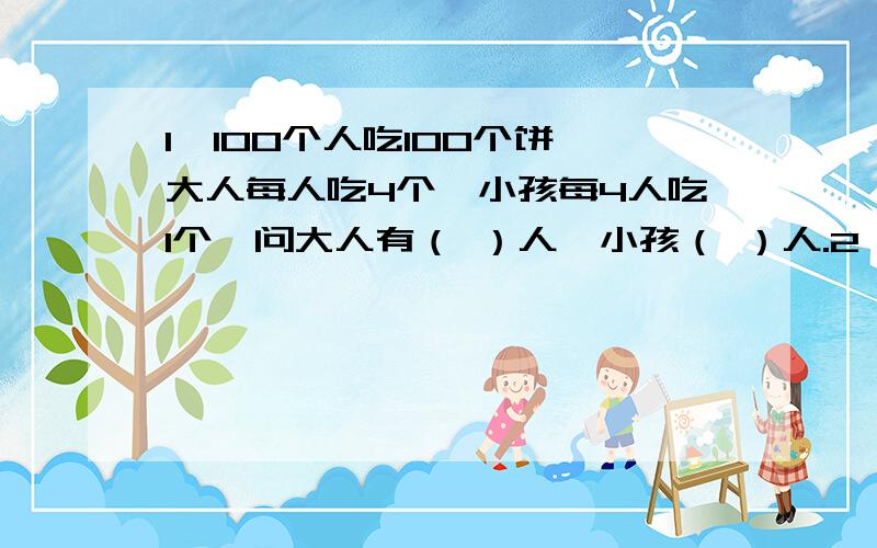 1、100个人吃100个饼,大人每人吃4个,小孩每4人吃1个,问大人有（ ）人,小孩（ ）人.2、小巍带着一