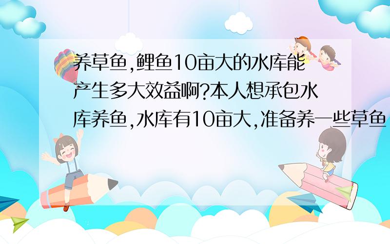 养草鱼,鲤鱼10亩大的水库能产生多大效益啊?本人想承包水库养鱼,水库有10亩大,准备养一些草鱼,鲤鱼等,但不知能产生多大效益望请专家指教.