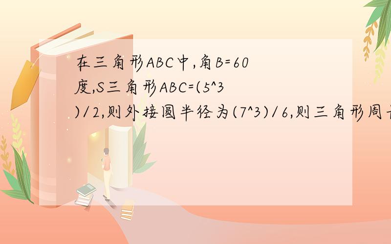 在三角形ABC中,角B=60度,S三角形ABC=(5^3)/2,则外接圆半径为(7^3)/6,则三角形周长为?