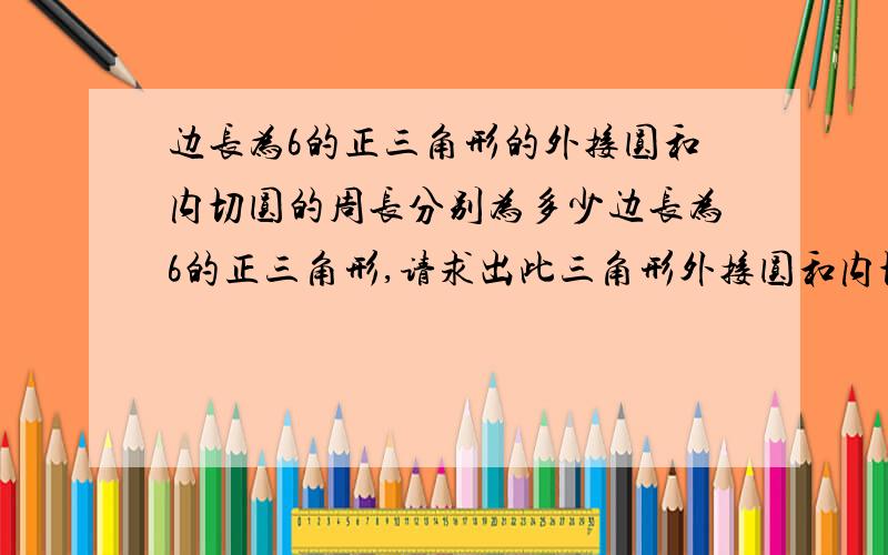 边长为6的正三角形的外接圆和内切圆的周长分别为多少边长为6的正三角形,请求出此三角形外接圆和内切圆的周长（不要文字叙述,）