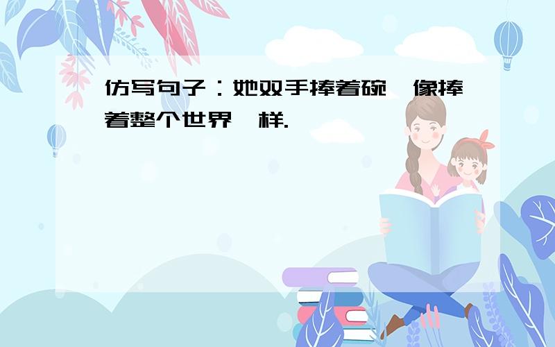 仿写句子：她双手捧着碗,像捧着整个世界一样.