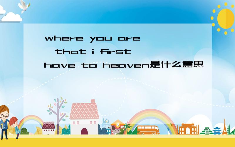 where you are ,that i first have to heaven是什么意思