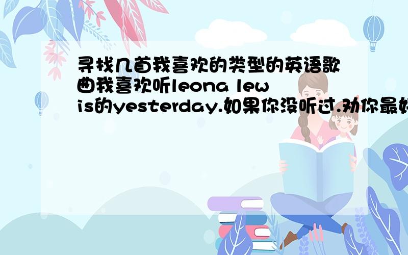 寻找几首我喜欢的类型的英语歌曲我喜欢听leona lewis的yesterday.如果你没听过.劝你最好去听一下.要不然怎么会了解我喜欢的英文歌类型.不要粘贴.网络上我也会.也不是特别喜欢蓝调.最好别太