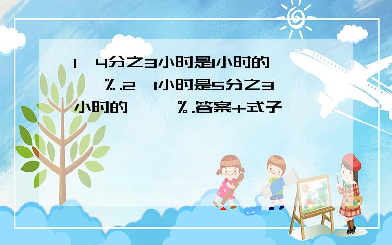 1、4分之3小时是1小时的﹝ ﹞％.2、1小时是5分之3小时的﹝ ﹞％.答案+式子,