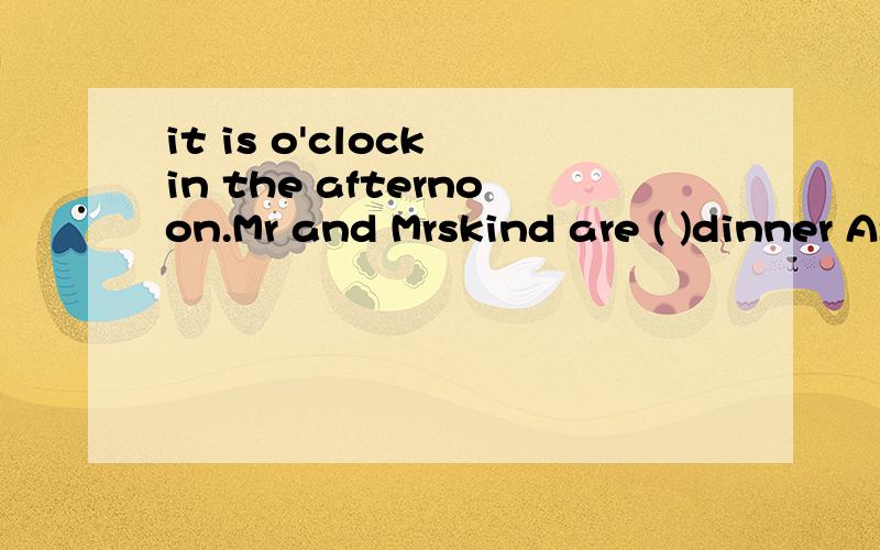 it is o'clock in the afternoon.Mr and Mrskind are ( )dinner A:eating B:doing c:haveing D:waiting       括号里选那个,为什么,说清理由.