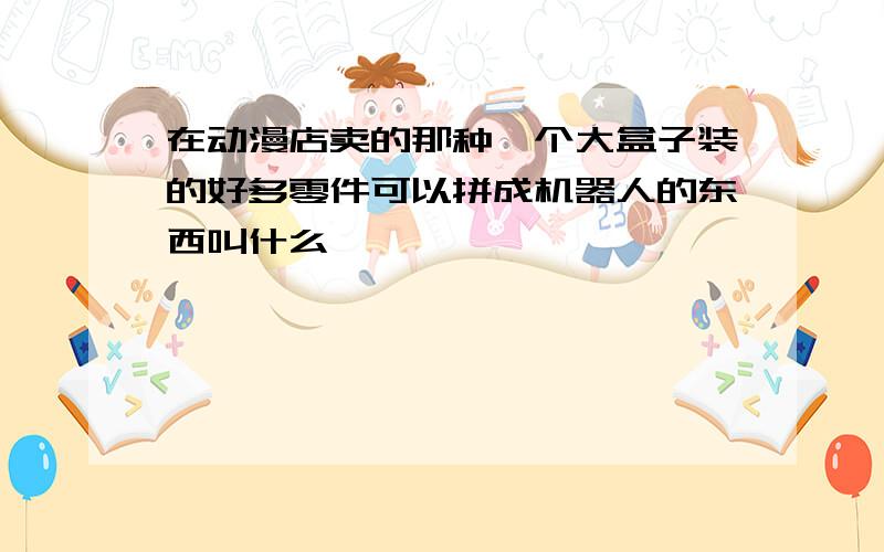 在动漫店卖的那种一个大盒子装的好多零件可以拼成机器人的东西叫什么