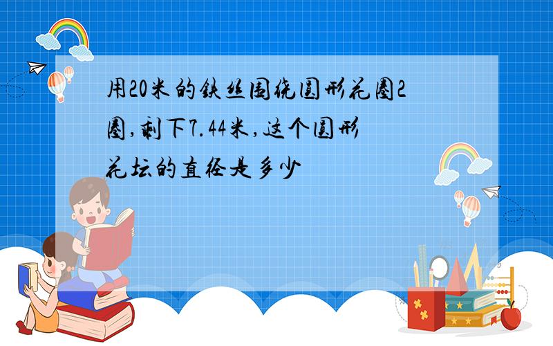 用20米的铁丝围绕圆形花圈2圈,剩下7.44米,这个圆形花坛的直径是多少