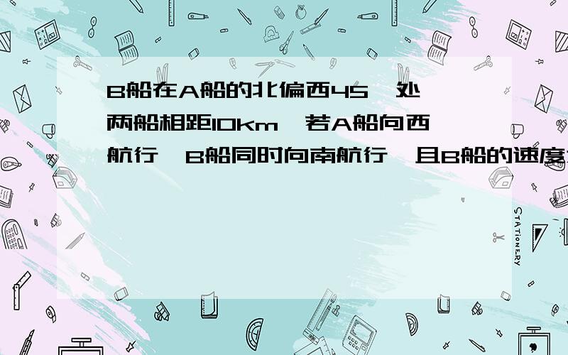 B船在A船的北偏西45°处,两船相距10km,若A船向西航行,B船同时向南航行,且B船的速度为A船速度的2倍,求A,B两船的最近距离是多少千米?如图