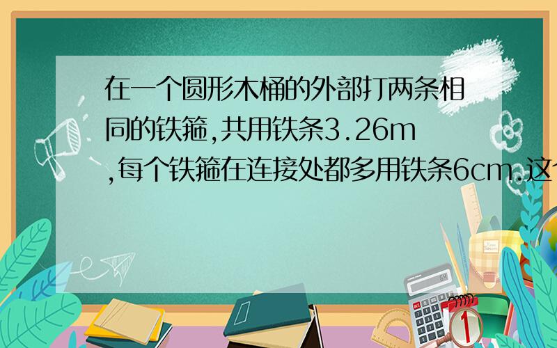 在一个圆形木桶的外部打两条相同的铁箍,共用铁条3.26m,每个铁箍在连接处都多用铁条6cm.这个木桶的直径大约是多少米?