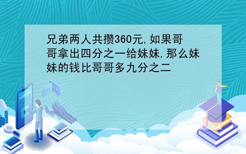 兄弟两人共攒360元,如果哥哥拿出四分之一给妹妹,那么妹妹的钱比哥哥多九分之二