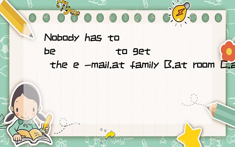 Nobody has to be _____to get the e -mail.at family B.at room C.at home D.at house