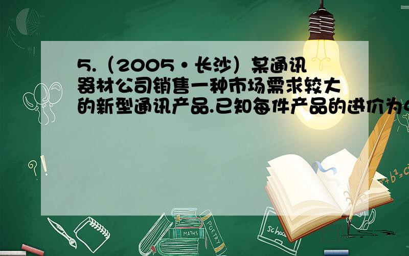 5.（2005·长沙）某通讯器材公司销售一种市场需求较大的新型通讯产品.已知每件产品的进价为40元,每年销售该种产品的总开支（不含进价）总计120万元．在销售过程中发现,年销售量y（万件