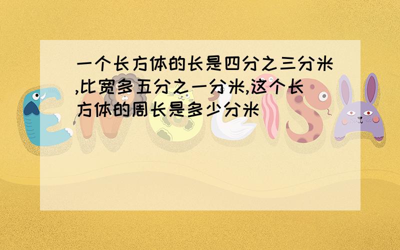 一个长方体的长是四分之三分米,比宽多五分之一分米,这个长方体的周长是多少分米