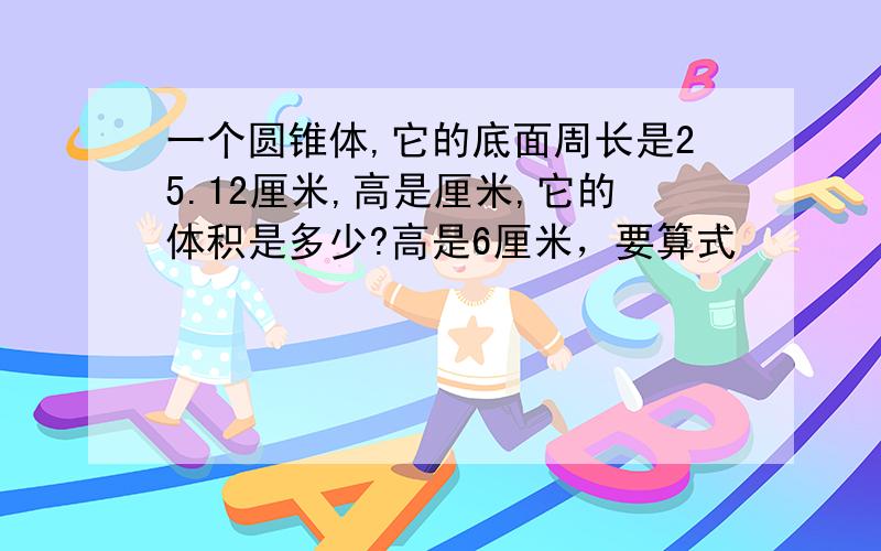 一个圆锥体,它的底面周长是25.12厘米,高是厘米,它的体积是多少?高是6厘米，要算式