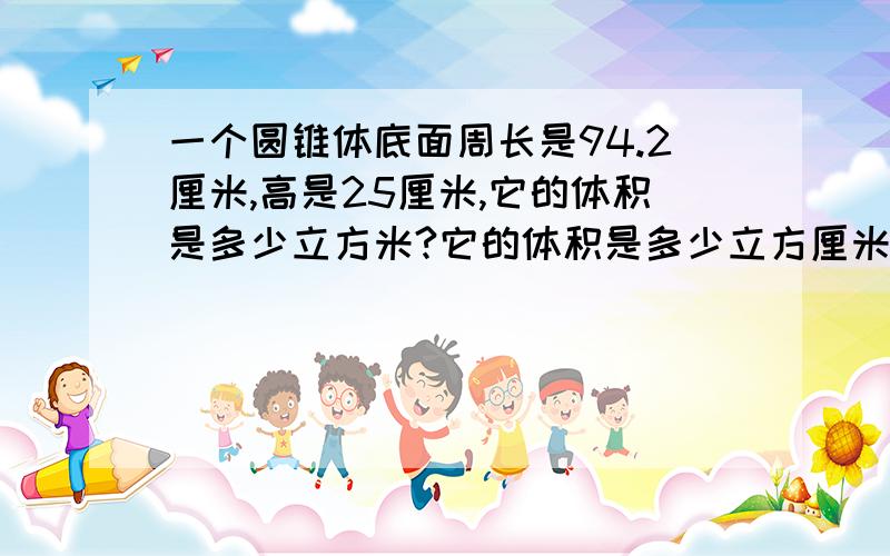 一个圆锥体底面周长是94.2厘米,高是25厘米,它的体积是多少立方米?它的体积是多少立方厘米？