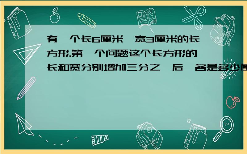 有一个长6厘米,宽3厘米的长方形.第一个问题这个长方形的长和宽分别增加三分之一后,各是多少厘米?第二个问题,现在长方形的的面积是多少平方厘米?原来的面积是现在的几分之几