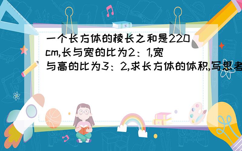 一个长方体的棱长之和是220cm,长与宽的比为2：1,宽与高的比为3：2,求长方体的体积,写思考过程,急一个长方体的棱长之和是200cm,长与宽的比为2：1,宽与高的比为3：1,求长方体的体积,写思考过