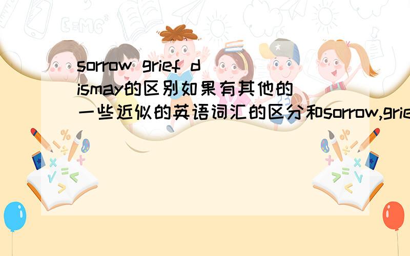 sorrow grief dismay的区别如果有其他的一些近似的英语词汇的区分和sorrow,grief,&dismay的其它近义词的区别也可以告诉我,不介意于剪刀加胶水的作品,不过最好能把来源和我讲一下,不好意思鱼于现