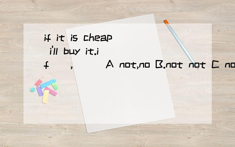 if it is cheap i'll buy it.if__,___A not,no B.not not C no no为什么选A