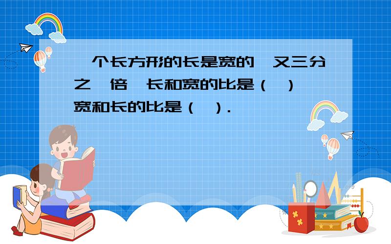 一个长方形的长是宽的一又三分之一倍,长和宽的比是（ ）,宽和长的比是（ ）.