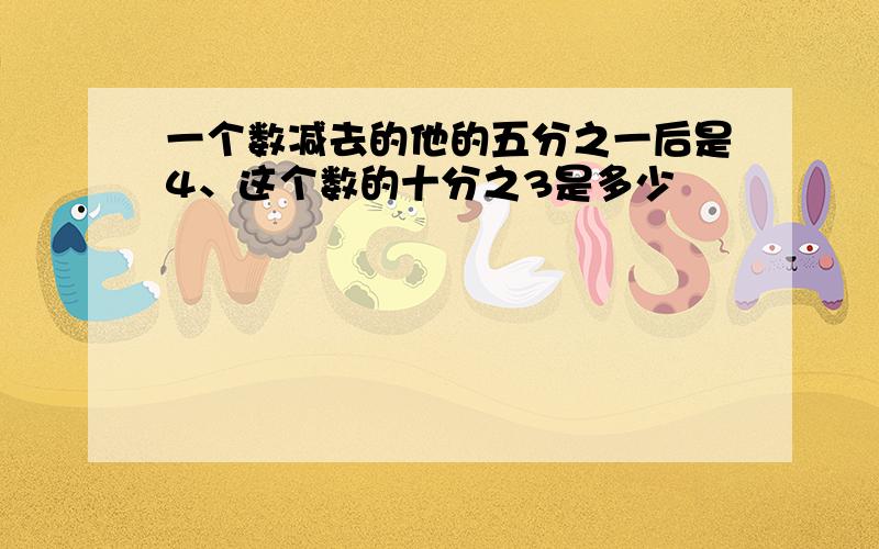 一个数减去的他的五分之一后是4、这个数的十分之3是多少