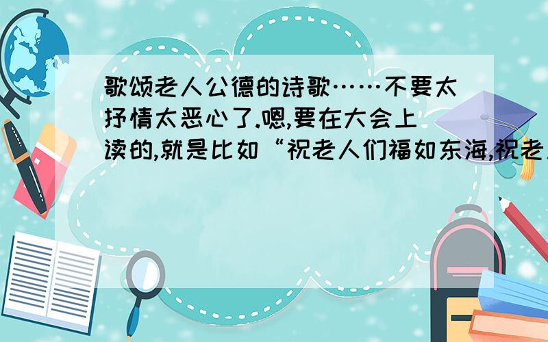 歌颂老人公德的诗歌……不要太抒情太恶心了.嗯,要在大会上读的,就是比如“祝老人们福如东海,祝老人们寿比南山”这样之类之类的总之不要太雷了