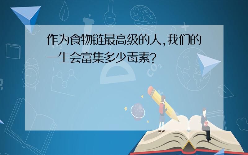 作为食物链最高级的人,我们的一生会富集多少毒素?