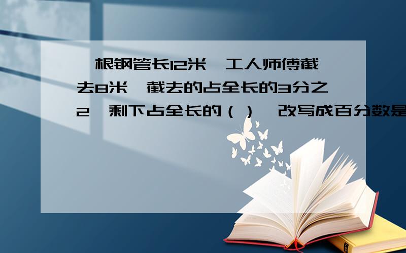 一根钢管长12米,工人师傅截去8米,截去的占全长的3分之2,剩下占全长的（）,改写成百分数是（）.某汽车厂去年的生产量比前年增长百分之4,去年相当于前年的百分之（）,用分数表示是（）.