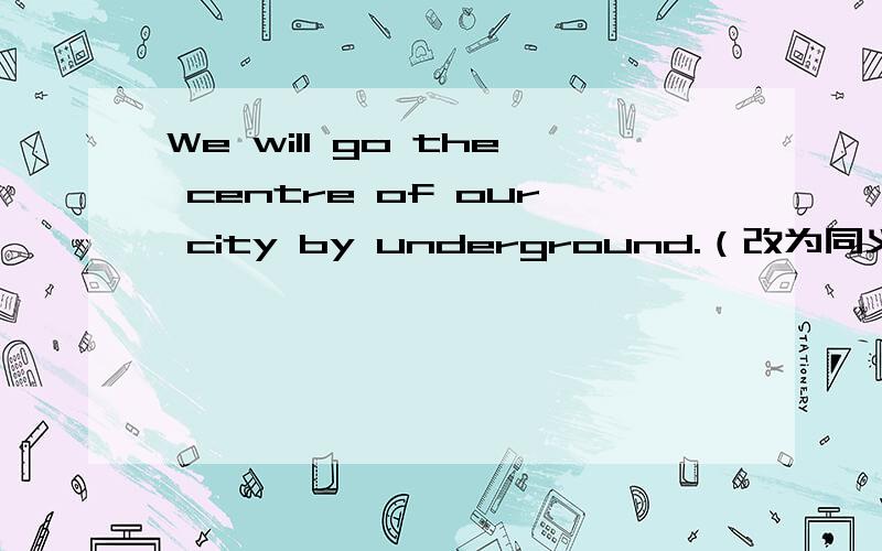 We will go the centre of our city by underground.（改为同义句）