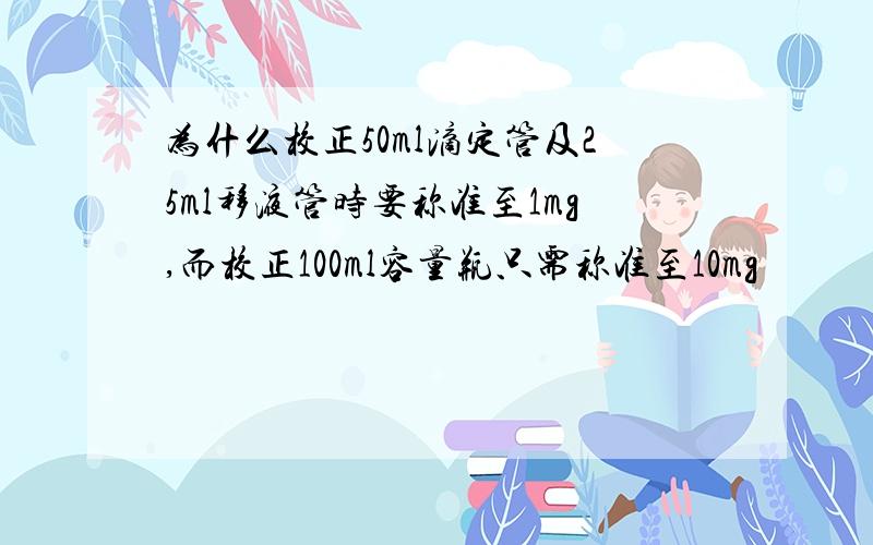 为什么校正50ml滴定管及25ml移液管时要称准至1mg,而校正100ml容量瓶只需称准至10mg