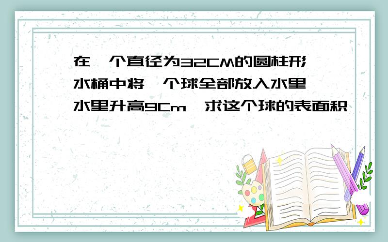 在一个直径为32CM的圆柱形水桶中将一个球全部放入水里,水里升高9Cm,求这个球的表面积