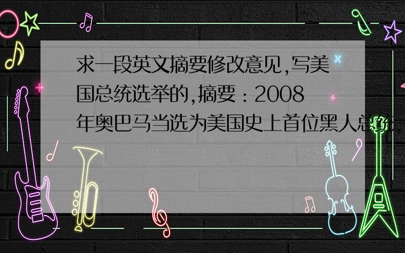 求一段英文摘要修改意见,写美国总统选举的,摘要：2008年奥巴马当选为美国史上首位黑人总统,电视及网络等媒体对美国总统选举广泛的跟踪报导,使每一届美国总统选举都引来全球关注的目