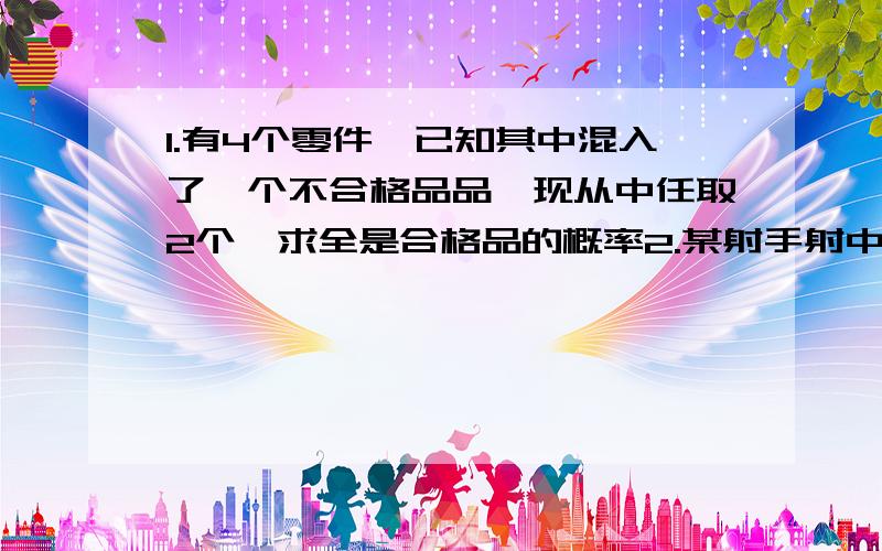 1.有4个零件,已知其中混入了一个不合格品品,现从中任取2个,求全是合格品的概率2.某射手射中10环的概率为0.28,射中9环的概率为0.24,射中8环的概率为0.19,求这个射手：（1）一次射中10环或9环