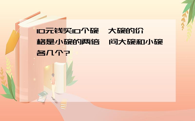 10元钱买10个碗,大碗的价格是小碗的两倍,问大碗和小碗各几个?