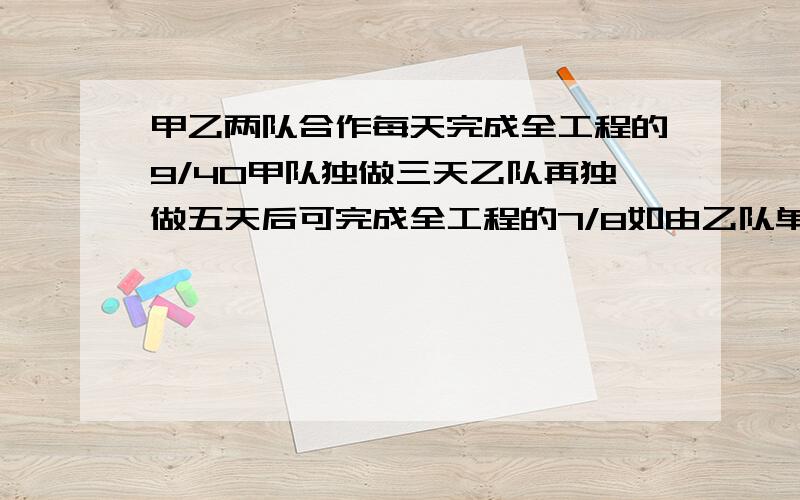 甲乙两队合作每天完成全工程的9/40甲队独做三天乙队再独做五天后可完成全工程的7/8如由乙队单独做多少天