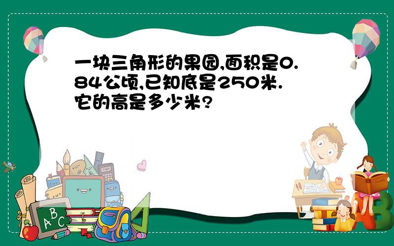 一块三角形的果园,面积是0.84公顷,已知底是250米.它的高是多少米?