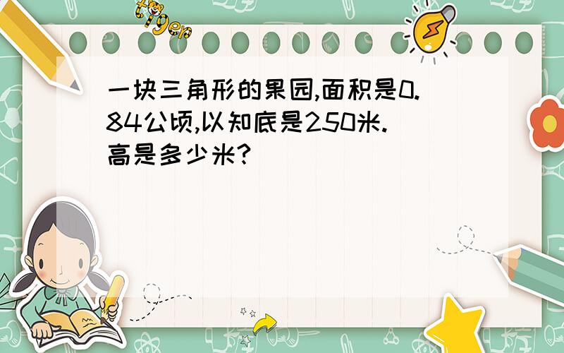 一块三角形的果园,面积是0.84公顷,以知底是250米.高是多少米?