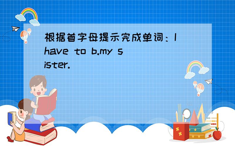 根据首字母提示完成单词：I have to b.my sister.