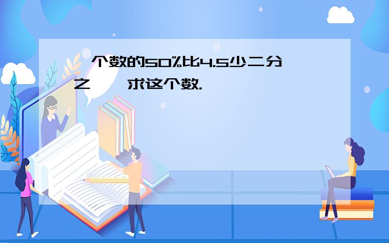 一个数的50%比4.5少二分之一,求这个数.